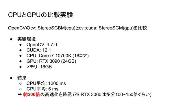 CPUとGPUの比較実験
OpenCVのcv::StereoSGBM(cpu)とcv::cuda::StereoSGM(gpu)を比較
● 実験環境
● OpenCV: 4.7.0
● CUDA: 12.1
● CPU: Core i7-10700K (16コア)
● GPU: RTX 3090 (24GB)
● メモリ: 16GB
● 結果
○ CPU平均: 1200 ms
○ GPU平均: 6 ms
➡ 約200倍の高速化を確認 (※ RTX 3060は多分100~150倍ぐらい)
