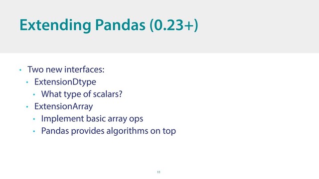 11
Extending Pandas (0.23+)
• Two new interfaces:
• ExtensionDtype
• What type of scalars?
• ExtensionArray
• Implement basic array ops
• Pandas provides algorithms on top
