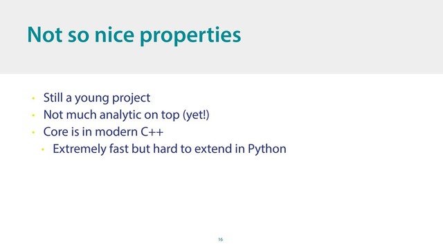 16
Not so nice properties
• Still a young project
• Not much analytic on top (yet!)
• Core is in modern C++
• Extremely fast but hard to extend in Python
