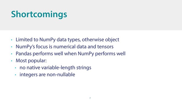 7
Shortcomings
• Limited to NumPy data types, otherwise object
• NumPy’s focus is numerical data and tensors
• Pandas performs well when NumPy performs well
• Most popular:
• no native variable-length strings
• integers are non-nullable
