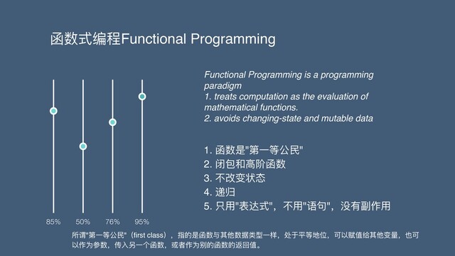 函数式编程Functional Programming
1. 函数是"第⼀等公⺠"
2. 闭包和⾼阶函数
3. 不改变状态
4. 递归
5. 只⽤"表达式"，不⽤"语句"，没有副作⽤
85% 50% 76% 95%
Functional Programming is a programming
paradigm
1. treats computation as the evaluation of
mathematical functions.
2. avoids changing-state and mutable data
所谓"第⼀等公⺠"（ﬁrst class），指的是函数与其他数据类型⼀样，处于平等地位，可以赋值给其他变量，也可
以作为参数，传⼊另⼀个函数，或者作为别的函数的返回值。

