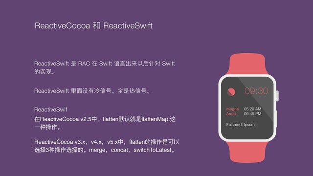 09:30
Magna 

Amet
05:20 AM
09:45 PM
Euismod, Ipsum
ReactiveSwift 是 RAC 在 Swift 语⾔出来以后针对 Swift
的实现。
ReactiveSwift ⾥⾯没有冷信号。全是热信号。
ReactiveSwif
在ReactiveCocoa v2.5中，ﬂatten默认就是ﬂattenMap:这
⼀种操作。
ReactiveCocoa v3.x，v4.x，v5.x中，ﬂatten的操作是可以
选择3种操作选择的。merge，concat，switchToLatest。
ReactiveCocoa 和 ReactiveSwift
