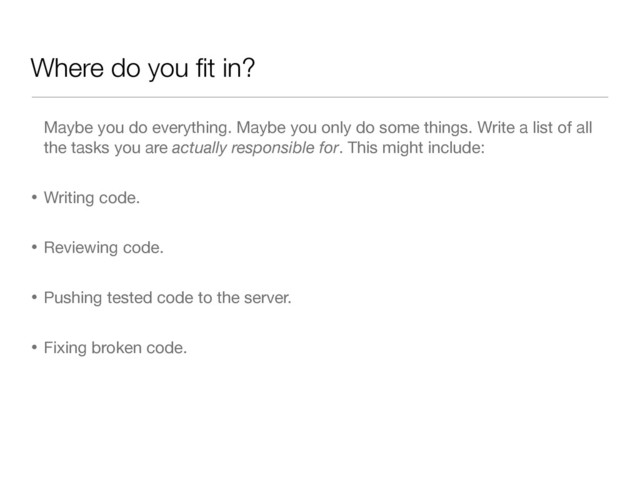 Where do you ﬁt in?
Maybe you do everything. Maybe you only do some things. Write a list of all
the tasks you are actually responsible for. This might include:

• Writing code.

• Reviewing code.

• Pushing tested code to the server.

• Fixing broken code.
