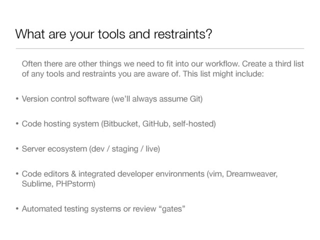 What are your tools and restraints?
Often there are other things we need to ﬁt into our workﬂow. Create a third list
of any tools and restraints you are aware of. This list might include:

• Version control software (we’ll always assume Git)

• Code hosting system (Bitbucket, GitHub, self-hosted)

• Server ecosystem (dev / staging / live)

• Code editors & integrated developer environments (vim, Dreamweaver,
Sublime, PHPstorm)

• Automated testing systems or review “gates”
