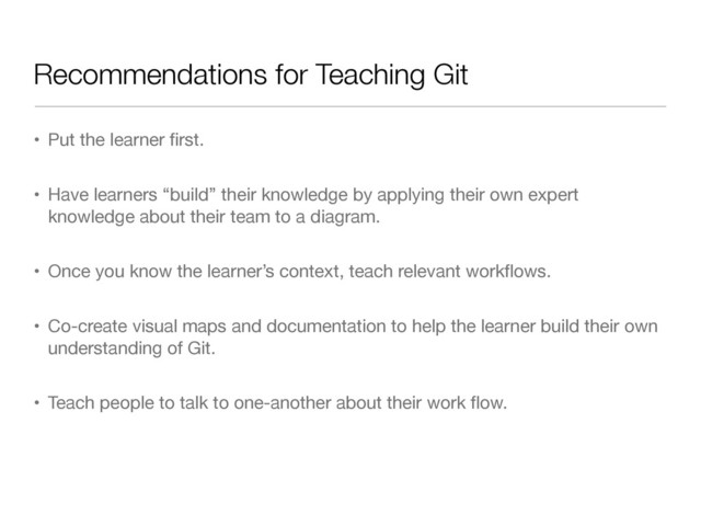 Recommendations for Teaching Git
• Put the learner ﬁrst.

• Have learners “build” their knowledge by applying their own expert
knowledge about their team to a diagram.

• Once you know the learner’s context, teach relevant workﬂows.

• Co-create visual maps and documentation to help the learner build their own
understanding of Git.

• Teach people to talk to one-another about their work ﬂow.
