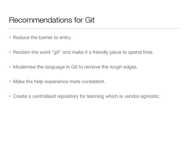 Recommendations for Git
• Reduce the barrier to entry.

• Reclaim the word “git” and make it a friendly place to spend time.

• Modernise the language in Git to remove the rough edges.

• Make the help experience more consistent.

• Create a centralised repository for learning which is vendor-agnostic.

