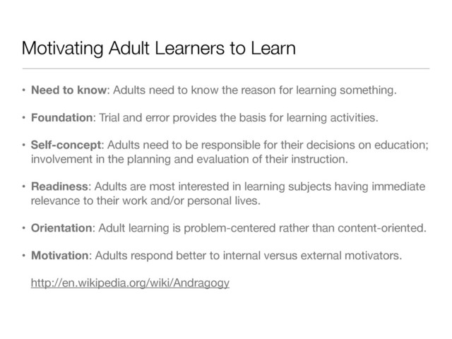 Motivating Adult Learners to Learn
• Need to know: Adults need to know the reason for learning something.

• Foundation: Trial and error provides the basis for learning activities.

• Self-concept: Adults need to be responsible for their decisions on education;
involvement in the planning and evaluation of their instruction.

• Readiness: Adults are most interested in learning subjects having immediate
relevance to their work and/or personal lives.

• Orientation: Adult learning is problem-centered rather than content-oriented.

• Motivation: Adults respond better to internal versus external motivators.

http://en.wikipedia.org/wiki/Andragogy
