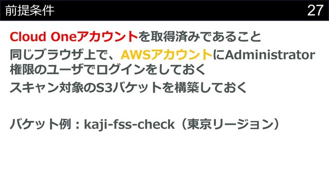 27
前提条件
Cloud Oneアカウントを取得済みであること
同じブラウザ上で、AWSアカウントにAdministrator
権限のユーザでログインをしておく
スキャン対象のS3バケットを構築しておく
バケット例︓kaji-fss-check（東京リージョン）
