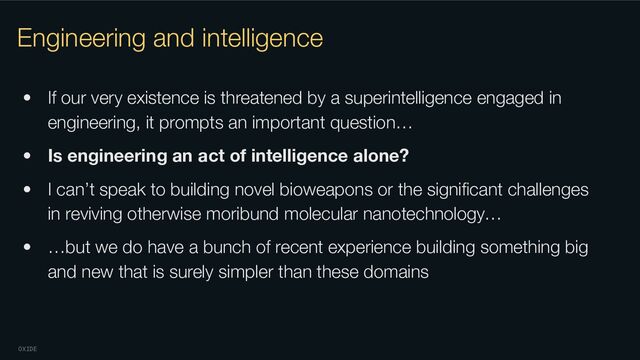 OXIDE
Engineering and intelligence
• If our very existence is threatened by a superintelligence engaged in
engineering, it prompts an important question…
• Is engineering an act of intelligence alone?
• I can’t speak to building novel bioweapons or the signiﬁcant challenges
in reviving otherwise moribund molecular nanotechnology…
• …but we do have a bunch of recent experience building something big
and new that is surely simpler than these domains
