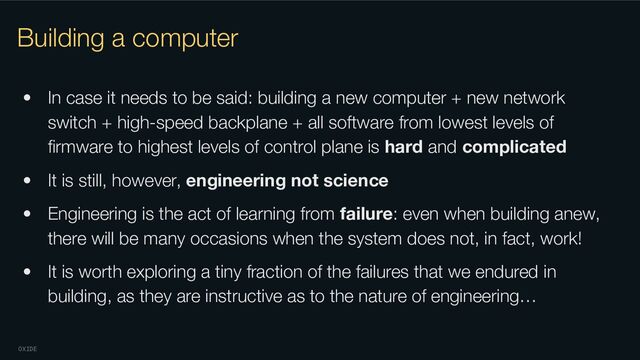 OXIDE
Building a computer
• In case it needs to be said: building a new computer + new network
switch + high-speed backplane + all software from lowest levels of
ﬁrmware to highest levels of control plane is hard and complicated
• It is still, however, engineering not science
• Engineering is the act of learning from failure: even when building anew,
there will be many occasions when the system does not, in fact, work!
• It is worth exploring a tiny fraction of the failures that we endured in
building, as they are instructive as to the nature of engineering…
