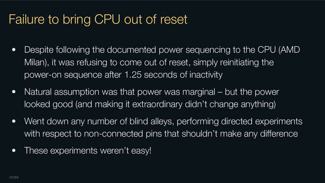 OXIDE
Failure to bring CPU out of reset
• Despite following the documented power sequencing to the CPU (AMD
Milan), it was refusing to come out of reset, simply reinitiating the
power-on sequence after 1.25 seconds of inactivity
• Natural assumption was that power was marginal – but the power
looked good (and making it extraordinary didn’t change anything)
• Went down any number of blind alleys, performing directed experiments
with respect to non-connected pins that shouldn’t make any diﬀerence
• These experiments weren’t easy!
