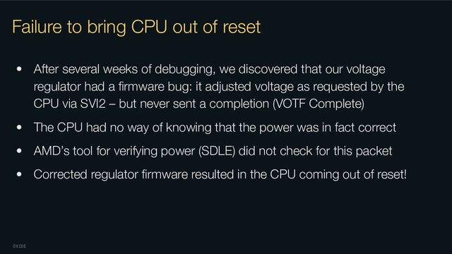 OXIDE
Failure to bring CPU out of reset
• After several weeks of debugging, we discovered that our voltage
regulator had a ﬁrmware bug: it adjusted voltage as requested by the
CPU via SVI2 – but never sent a completion (VOTF Complete)
• The CPU had no way of knowing that the power was in fact correct
• AMD’s tool for verifying power (SDLE) did not check for this packet
• Corrected regulator ﬁrmware resulted in the CPU coming out of reset!
