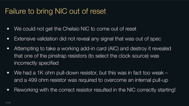 OXIDE
Failure to bring NIC out of reset
• We could not get the Chelsio NIC to come out of reset
• Extensive validation did not reveal any signal that was out of spec
• Attempting to take a working add-in card (AIC) and destroy it revealed
that one of the pinstrap resistors (to select the clock source) was
incorrectly speciﬁed
• We had a 1K ohm pull-down resistor, but this was in fact too weak –
and a 499 ohm resistor was required to overcome an internal pull-up
• Reworking with the correct resistor resulted in the NIC correctly starting!
