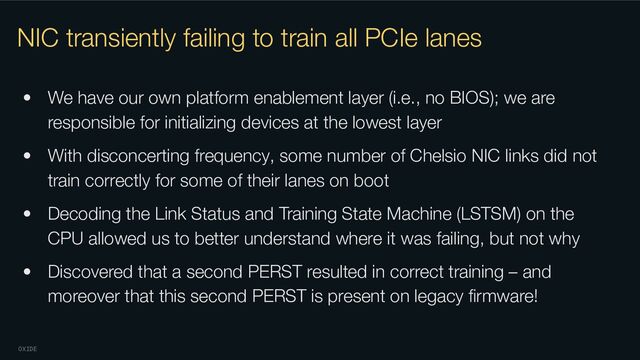 OXIDE
NIC transiently failing to train all PCIe lanes
• We have our own platform enablement layer (i.e., no BIOS); we are
responsible for initializing devices at the lowest layer
• With disconcerting frequency, some number of Chelsio NIC links did not
train correctly for some of their lanes on boot
• Decoding the Link Status and Training State Machine (LSTSM) on the
CPU allowed us to better understand where it was failing, but not why
• Discovered that a second PERST resulted in correct training – and
moreover that this second PERST is present on legacy ﬁrmware!
