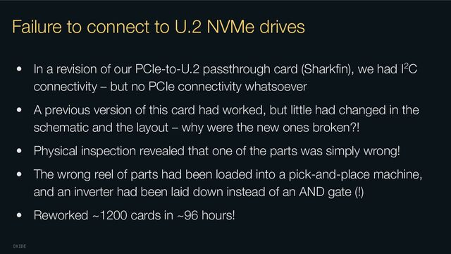 OXIDE
Failure to connect to U.2 NVMe drives
• In a revision of our PCIe-to-U.2 passthrough card (Sharkﬁn), we had I2C
connectivity – but no PCIe connectivity whatsoever
• A previous version of this card had worked, but little had changed in the
schematic and the layout – why were the new ones broken?!
• Physical inspection revealed that one of the parts was simply wrong!
• The wrong reel of parts had been loaded into a pick-and-place machine,
and an inverter had been laid down instead of an AND gate (!)
• Reworked ~1200 cards in ~96 hours!
