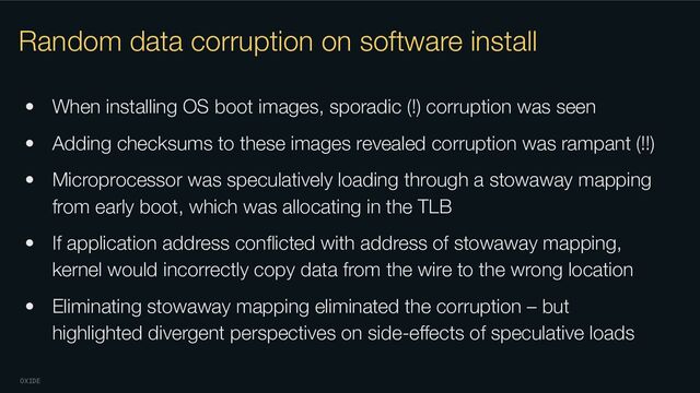 OXIDE
Random data corruption on software install
• When installing OS boot images, sporadic (!) corruption was seen
• Adding checksums to these images revealed corruption was rampant (!!)
• Microprocessor was speculatively loading through a stowaway mapping
from early boot, which was allocating in the TLB
• If application address conﬂicted with address of stowaway mapping,
kernel would incorrectly copy data from the wire to the wrong location
• Eliminating stowaway mapping eliminated the corruption – but
highlighted divergent perspectives on side-eﬀects of speculative loads
