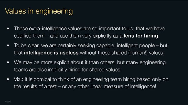 OXIDE
Values in engineering
• These extra-intelligence values are so important to us, that we have
codiﬁed them – and use them very explicitly as a lens for hiring
• To be clear, we are certainly seeking capable, intelligent people – but
that intelligence is useless without these shared (human!) values
• We may be more explicit about it than others, but many engineering
teams are also implicitly hiring for shared values
• Viz.: It is comical to think of an engineering team hiring based only on
the results of a test – or any other linear measure of intelligence!
