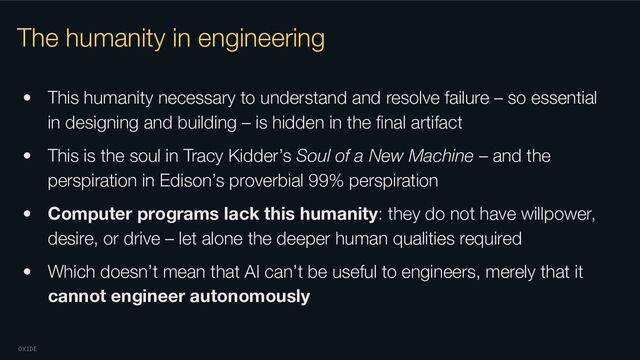 OXIDE
The humanity in engineering
• This humanity necessary to understand and resolve failure – so essential
in designing and building – is hidden in the ﬁnal artifact
• This is the soul in Tracy Kidder’s Soul of a New Machine – and the
perspiration in Edison’s proverbial 99% perspiration
• Computer programs lack this humanity: they do not have willpower,
desire, or drive – let alone the deeper human qualities required
• Which doesn’t mean that AI can’t be useful to engineers, merely that it
cannot engineer autonomously
