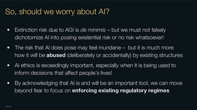 OXIDE
So, should we worry about AI?
• Extinction risk due to AGI is de minimis – but we must not falsely
dichotomize AI into posing existential risk or no risk whatsoever!
• The risk that AI does pose may feel mundane – but it is much more
how it will be abused (deliberately or accidentally) by existing structures
• AI ethics is exceedingly important, especially when it is being used to
inform decisions that aﬀect people’s lives!
• By acknowledging that AI is and will be an important tool, we can move
beyond fear to focus on enforcing existing regulatory regimes
