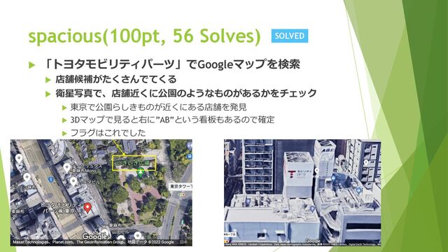 spacious(100pt, 56 Solves)
u 「トヨタモビリティパーツ」でGoogleマップを検索
u 店舗候補がたくさんでてくる
u 衛星写真で、店舗近くに公園のようなものがあるかをチェック
u 東京で公園らしきものが近くにある店舗を発⾒
u 3Dマップで⾒ると右に”AB”という看板もあるので確定
u フラグはこれでした
SOLVED
