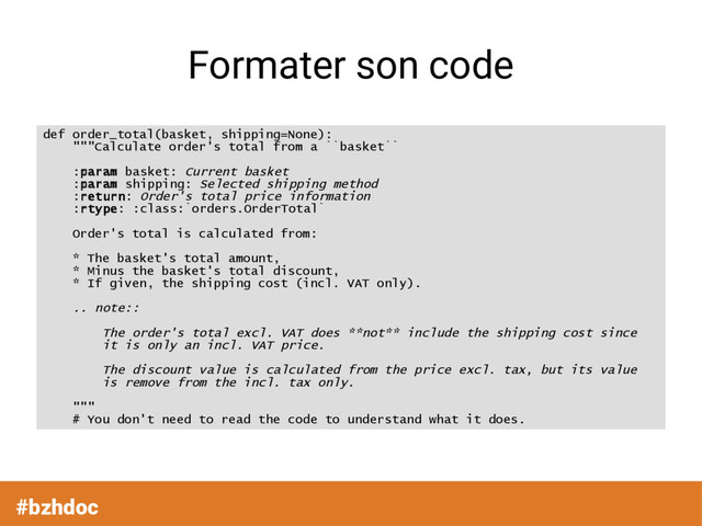 Formater son code
def order_total(basket, shipping=None):
"""Calculate order's total from a ``basket``
:param basket: Current basket
:param shipping: Selected shipping method
:return: Order's total price information
:rtype: :class:`orders.OrderTotal`
Order's total is calculated from:
* The basket's total amount,
* Minus the basket's total discount,
* If given, the shipping cost (incl. VAT only).
.. note::
The order's total excl. VAT does **not** include the shipping cost since
it is only an incl. VAT price.
The discount value is calculated from the price excl. tax, but its value
is remove from the incl. tax only.
"""
# You don't need to read the code to understand what it does.
#bzhdoc
