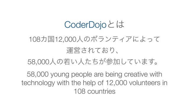 58,000 young people are being creative with
technology with the help of 12,000 volunteers in
108 countries
CoderDojoͱ͸
108Χࠃ12,000ਓͷϘϥϯςΟΞʹΑͬͯ
ӡӦ͞Ε͓ͯΓɺ
58,000ਓͷए͍ਓ͕ͨͪࢀՃ͍ͯ͠·͢ɻ
