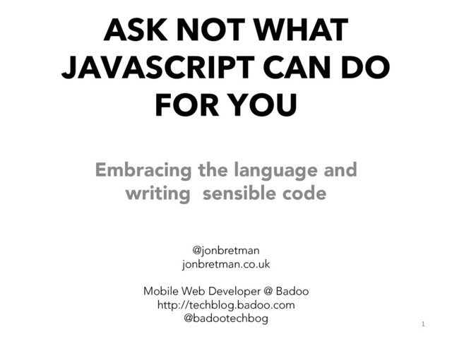 ASK NOT WHAT
JAVASCRIPT CAN DO
FOR YOU
Embracing the language and
writing sensible code



@jonbretman
jonbretman.co.uk

Mobile Web Developer @ Badoo
http://techblog.badoo.com
@badootechbog
1	  
