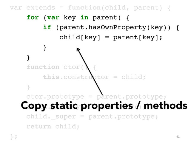 var extends = function(child, parent) {!
for (var key in parent) {!
if (parent.hasOwnProperty(key)) {!
child[key] = parent[key];!
}!
}!
function ctor() { !
this.constructor = child; !
}!
ctor.prototype = parent.prototype;!
child.prototype = new ctor();!
child._super = parent.prototype;!
return child;!
};	  
Copy static properties / methods
41	  
