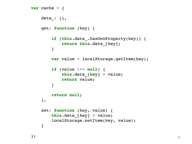 var cache = {!
!
data_: {},!
!
get: function (key) {!
!
if (this.data_.hasOwnProperty(key)) {!
return this.data_[key];!
}!
!
var value = localStorage.getItem(key);!
!
if (value !== null) {!
this.data_[key] = value;!
return value;!
}!
!
return null;!
},!
!
set: function (key, value) {!
this.data_[key] = value;!
localStorage.setItem(key, value);!
}!
!
};	   75	  
