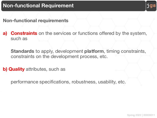jgs
Spring 2022 | 00000011
Non-functional Requirement
Non-functional requirements
a) Constraints on the services or functions offered by the system,
such as
Standards to apply, development platform, timing constraints,
constraints on the development process, etc.
b) Quality attributes, such as
performance specifications, robustness, usability, etc.
