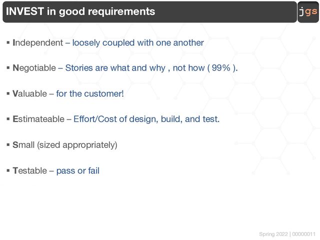 jgs
Spring 2022 | 00000011
INVEST in good requirements
§ Independent – loosely coupled with one another
§ Negotiable – Stories are what and why , not how ( 99% ).
§ Valuable – for the customer!
§ Estimateable – Effort/Cost of design, build, and test.
§ Small (sized appropriately)
§ Testable – pass or fail
