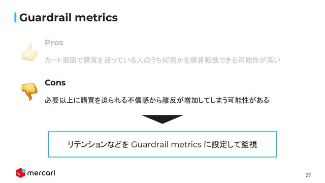 27
Conﬁdential
Guardrail metrics
Pros
カート画面で購買を迷っている人のうち何割かを購買転換できる可能性が高い
Cons
必要以上に購買を迫られる不信感から離反が増加してしまう可能性がある
リテンションなどを Guardrail metrics に設定して監視
