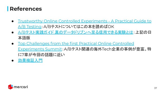 37
Conﬁdential
References
● Trustworthy Online Controlled Experiments - A Practical Guide to
A/B Testing：A/Bテストについてはこの本を読めばOK
● A/Bテスト実践ガイド 真のデータドリブンへ至る信用できる実験とは：上記の日
本語版
● Top Challenges from the ﬁrst Practical Online Controlled
Experiments Summit：A/Bテスト関連の海外Tech企業の事例が豊富。特
に7章が今回の話題に近い
● 効果検証入門
