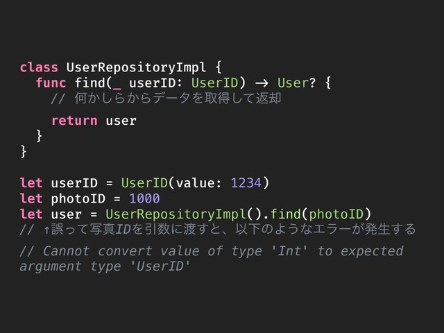 class UserRepositoryImpl {
func find(_ userID: UserID) -> User? {
// Կ͔͠Β͔ΒσʔλΛऔಘͯ͠ฦ٫
return user
}
}
let userID = UserID(value: 1234)
let photoID = 1000
let user = UserRepositoryImpl().find(photoID)
// ↑ޡͬͯࣸਅIDΛҾ਺ʹ౉͢ͱɺҎԼͷΑ͏ͳΤϥʔ͕ൃੜ͢Δ
// Cannot convert value of type 'Int' to expected
argument type 'UserID'
