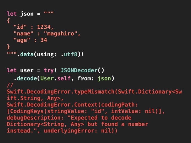 let json = """
{
"id" : 1234,
"name" : "maguhiro",
"age" : 34
}
""".data(using: .utf8)!
let user = try! JSONDecoder()
.decode(User.self, from: json)
//
Swift.DecodingError.typeMismatch(Swift.Dictionary,
Swift.DecodingError.Context(codingPath:
[CodingKeys(stringValue: "id", intValue: nil)],
debugDescription: "Expected to decode
Dictionary but found a number
instead.", underlyingError: nil))
