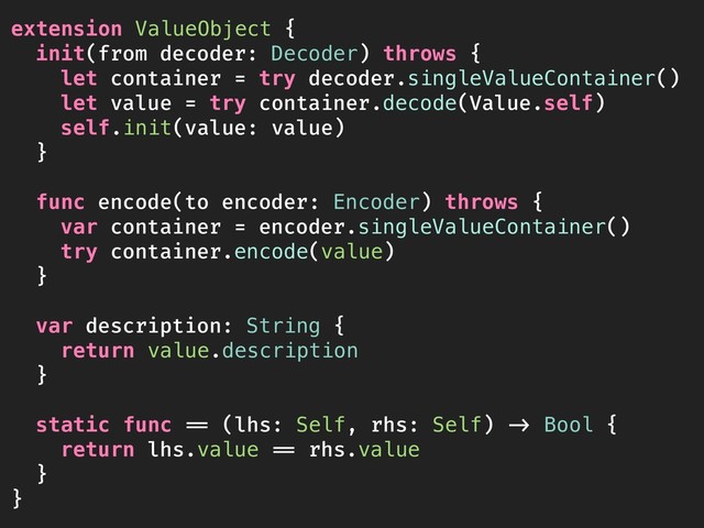extension ValueObject {
init(from decoder: Decoder) throws {
let container = try decoder.singleValueContainer()
let value = try container.decode(Value.self)
self.init(value: value)
}
func encode(to encoder: Encoder) throws {
var container = encoder.singleValueContainer()
try container.encode(value)
}
var description: String {
return value.description
}
static func == (lhs: Self, rhs: Self) -> Bool {
return lhs.value == rhs.value
}
}
