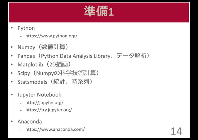 準備1
• Python	  	  
ª https://www.python.org/
• Numpy（数値計算）
• Pandas（Python	  Data	  Analysis	  Library、データ解析）
• Matplotlib（2D描画）
• Scipy（Numpyの科学技術計算）
• Statsmodels（統計、時系列列）
• Jupyter Notebook	  	  
ª http://jupyter.org/	  	  
ª https://try.jupyter.org/
• Anaconda	  	  
ª https://www.anaconda.com/ 14
