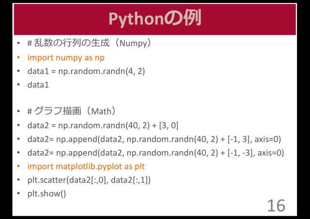 Pythonの例例
• #	  乱数の⾏行行列列の⽣生成（Numpy）
• import	  numpy as	  np
• data1	  =	  np.random.randn(4,	  2)
• data1
• #	  グラフ描画（Math）
• data2	  =	  np.random.randn(40,	  2)	  +	  [3,	  0]
• data2=	  np.append(data2,	  np.random.randn(40,	  2)	  +	  [-­‐1,	  3],	  axis=0)
• data2=	  np.append(data2,	  np.random.randn(40,	  2)	  +	  [-­‐1,	  -­‐3],	  axis=0)
• import	  matplotlib.pyplot as	  plt
• plt.scatter(data2[:,0],	  data2[:,1])
• plt.show()
16
