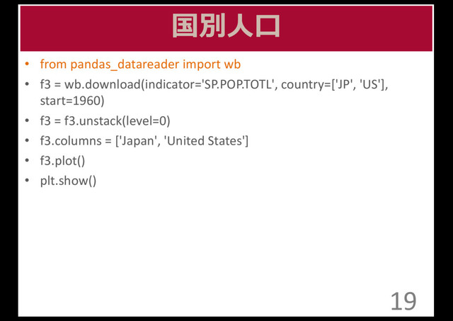 国別⼈人⼝口
• from	  pandas_datareader import	  wb
• f3	  =	  wb.download(indicator='SP.POP.TOTL',	  country=['JP',	  'US'],	  	  	  	  	  	  	  	  	  	  	  	  	  	  	  	  
start=1960)
• f3	  =	  f3.unstack(level=0)
• f3.columns	  =	  ['Japan',	  'United	  States']
• f3.plot()
• plt.show()
19
