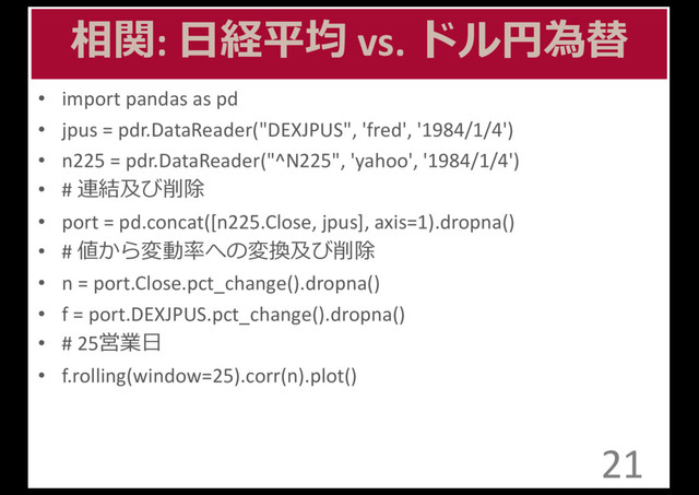 相関:	  ⽇日経平均 vs.	  ドル円為替
• import	  pandas	  as	  pd
• jpus =	  pdr.DataReader("DEXJPUS",	  'fred',	  '1984/1/4')
• n225	  =	  pdr.DataReader("^N225",	  'yahoo',	  '1984/1/4')
• #	  連結及び削除
• port	  =	  pd.concat([n225.Close,	  jpus],	  axis=1).dropna()
• #	  値から変動率率率への変換及び削除
• n	  =	  port.Close.pct_change().dropna()
• f	  =	  port.DEXJPUS.pct_change().dropna()
• #	  25営業⽇日
• f.rolling(window=25).corr(n).plot()
21
