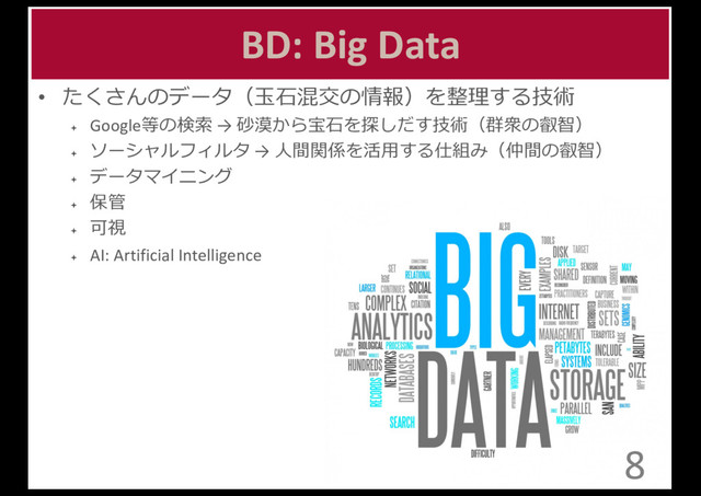 BD:	  Big	  Data
• たくさんのデータ（⽟玉⽯石混交の情報）を整理理する技術
ª Google等の検索索 →	  砂漠から宝⽯石を探しだす技術（群衆の叡智）
ª
ソーシャルフィルタ →	  ⼈人間関係を活⽤用する仕組み（仲間の叡智）
ª
データマイニング
ª
保管
ª
可視
ª AI:	  Artificial	  Intelligence
8
