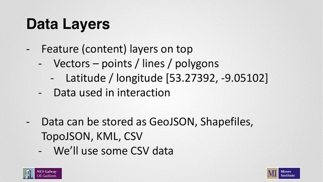Data Layers
- Feature (content) layers on top
- Vectors – points / lines / polygons
- Latitude / longitude [53.27392, -9.05102]
- Data used in interaction
- Data can be stored as GeoJSON, Shapefiles,
TopoJSON, KML, CSV
- We’ll use some CSV data
