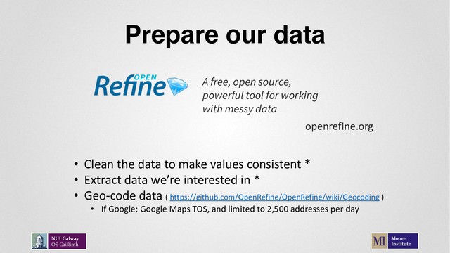 Prepare our data
A free, open source,
powerful tool for working
with messy data
openrefine.org
• Clean the data to make values consistent *
• Extract data we’re interested in *
• Geo-code data ( https://github.com/OpenRefine/OpenRefine/wiki/Geocoding )
• If Google: Google Maps TOS, and limited to 2,500 addresses per day
