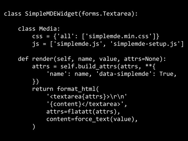 class SimpleMDEWidget(forms.Textarea):
class Media:
css = {'all': ['simplemde.min.css']}
js = ['simplemde.js', 'simplemde-setup.js']
def render(self, name, value, attrs=None):
attrs = self.build_attrs(attrs, **{
'name': name, 'data-simplemde': True,
})
return format_html(
'\r\n'
'{content}',
attrs=flatatt(attrs),
content=force_text(value),
)
