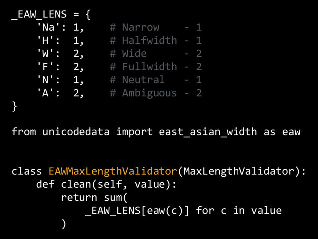 _EAW_LENS = {
'Na': 1, # Narrow - 1
'H': 1, # Halfwidth - 1
'W': 2, # Wide - 2
'F': 2, # Fullwidth - 2
'N': 1, # Neutral - 1
'A': 2, # Ambiguous - 2
}
from unicodedata import east_asian_width as eaw
class EAWMaxLengthValidator(MaxLengthValidator):
def clean(self, value):
return sum(
_EAW_LENS[eaw(c)] for c in value
)

