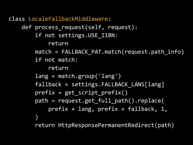 class LocaleFallbackMiddleware:
def process_request(self, request):
if not settings.USE_I18N:
return
match = FALLBACK_PAT.match(request.path_info)
if not match:
return
lang = match.group('lang')
fallback = settings.FALLBACK_LANS[lang]
prefix = get_script_prefix()
path = request.get_full_path().replace(
prefix + lang, prefix + fallback, 1,
)
return HttpResponsePermanentRedirect(path)
