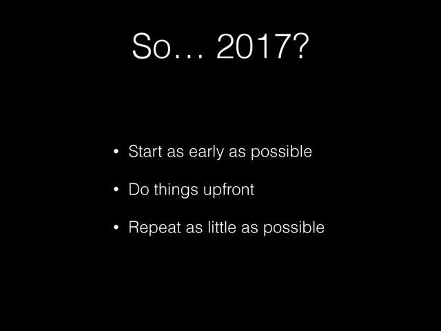 So… 2017?
• Start as early as possible
• Do things upfront
• Repeat as little as possible
