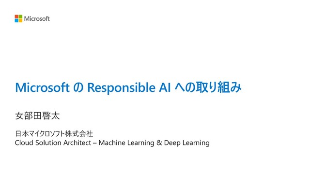 Microsoft の Responsible AI への取り組み
⼥部⽥啓太
⽇本マイクロソフト株式会社
Cloud Solution Architect – Machine Learning & Deep Learning
