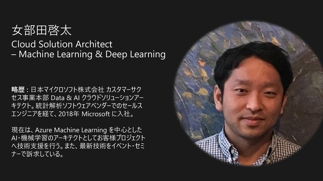 ⼥部⽥啓太
Cloud Solution Architect
– Machine Learning & Deep Learning
略歴 : ⽇本マイクロソフト株式会社 カスタマーサク
セス事業本部 Data & AI クラウドソリューションアー
キテクト。統計解析ソフトウェアベンダーでのセールス
エンジニアを経て、2018年 Microsoft に⼊社。
現在は、Azure Machine Learning を中⼼とした
AI・機械学習のアーキテクトとしてお客様プロジェクト
へ技術⽀援を⾏う。また、最新技術をイベント・セミ
ナーで訴求している。
