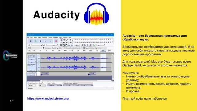 17
Audacity
Audacity – это бесплатная программа для
обработки звука;
В ней есть все необходимое для этих целей. Я не
вижу для себя никакого смысла покупать платные
дорогостоящие программы.
Для пользователей Mac это будет скорее всего
Garage Band, но смысл от этого не меняется.
Нам нужно:
• Немного обрабатывать звук (я только шумы
удаляю);
• Иметь возможность резать дорожки, править
громкость;
• И прочее.
Платный софт явно избыточен
https://www.audacityteam.org/
